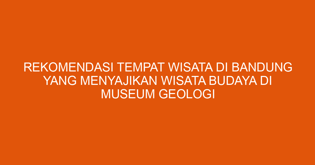 Rekomendasi Tempat Wisata Di Bandung Yang Menyajikan Wisata Budaya Di Museum Geologi