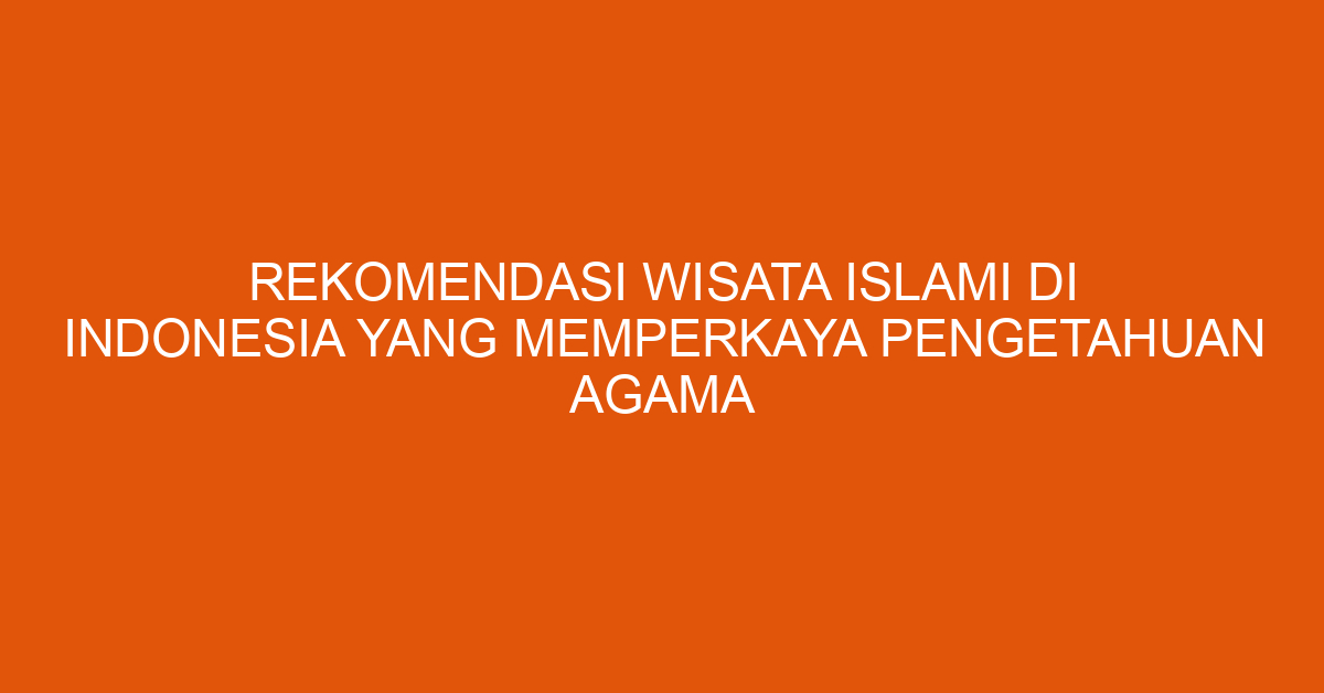 Rekomendasi Wisata Islami Di Indonesia Yang Memperkaya Pengetahuan Agama
